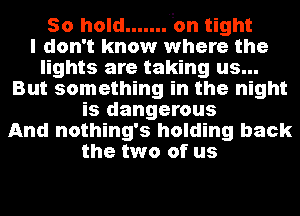 50 hold ....... 'on tight
I don't know where the
lights are taking us...
But something in the night
is dangerous
And nothing's holding back
the two of us