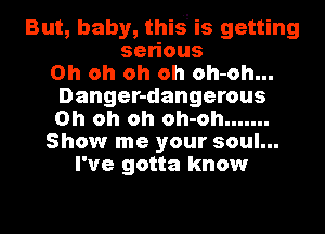 But, baby, this' is getting
se ous
Oh oh oh oh oh-oh...
Danger-dangerous
Oh oh oh oh-oh .......
Show me your soul...
I've gotta know