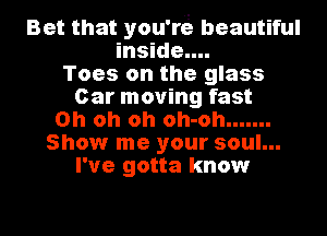 Bet that you're beautiful
inside....
Toes on the glass
Car moving fast
Oh oh oh oh-oh .......
Show me your soul...
I've gotta know