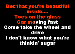 Bet that you're beautiful
inside....

Toes on the glass
Car moving fast
Come take the wheel and
dhve
I don't know what you're
thinkin' sugar