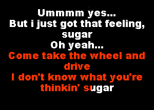 Ummmm yes...
But ijust got that feeling,
sugar
Oh yeah...
Come take the wheel and
dtve
I don't know what you're
thinkin' sugar