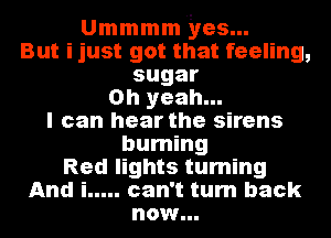 Ummmm yes...
But ijust got that feeling,

sugar
Oh yeah...
I can hear the sirens
burning
Red lights turning
And i ..... can't turn back

now...