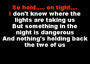 50 hold ..... oh tight....
I don't know where the
lights are taking us
But something in the
night is dangerous
And nothing's holding back
the two of us