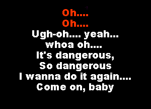 0h...L
0h....
Ugh-oh.... yeah...
whoa oh....

It's dangerous,
So dangerous

I wanna do it again....
Come on, baby