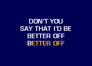 DON'T YOU
SAY THAT I'D BE

BETTER OFF
BE'ITER OFF