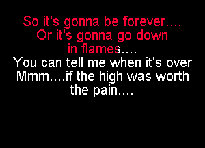 So it's gonna be forever....
Or it's gonna go down
in flames....
You can tell me when it's over
Mmm....if the high was worth
the pain....