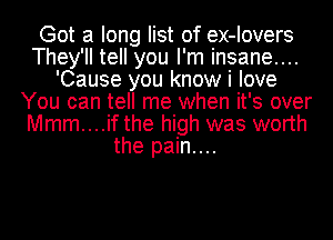 Got a long list of ex-Iovers
They'll tell you I'm insane....
'Cause you know i love
You can tell me when it's over
Mmm....if the high was worth
the pain....