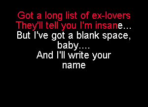 Got a long list of ex-lovers

They'll tell you I'm insane...

But I've got a blank space,
babyuu

And I'll write your
name