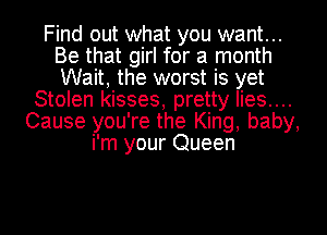 Find out what you want...
Be that girl for a month
Wait, the worst is yet

Stolen kisses, pretty Iies....
Cause you're the King, baby,
i'm your Queen