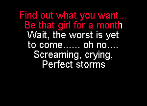 Find out what you want...
Be that girl for a month
Wait, the worst is yet
to come ...... oh no....

Screaming, crying,
Perfect storms

g