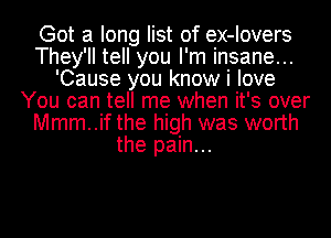 Got a long list of ex-Iovers
They'll tell you I'm insane...
'Cause you know i love
You can tell me when it's over
Mmm..if the high was worth
the pain...