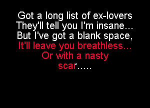 Got a long list of ex-lovers
They'll tell you I'm insane...
But I've got a blank space,
It'll leave you breathless...

Or with a nasty
scar .....