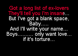 Got a long list of ex-Iovers
They'll tell you I'm insane...
But I've got a blank space,

Baby .....
And I'll write your name...
Boys .......... only want love...

if it's torture...