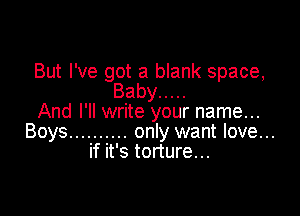 But I've got a blank space,
Baby .....

And I'll write your name...
Boys .......... only want love...
if it's torture...