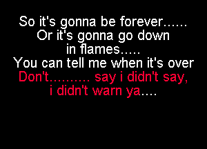 So it's gonna be forever ......
Or it's gonna go down

in flames .....
You can tell me when it's over
Don't .......... say i didn't say,

i didn't warn ya....