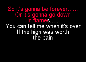 So it's gonna be forever ......
0r it's gonna go down
in flames .....
You can tell me when it's over

If the high was worth
the pain