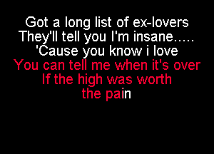 Got a long list of ex-Iovers
They'll tell you I'm insane .....
'Cause you know i love
You can tell me when it's over
If the high was worth
the pain