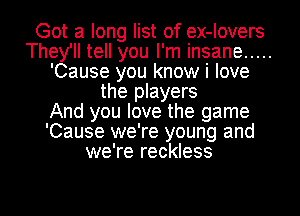 Got a long list of ex-Iovers
They'll tell you I'm insane .....
'Cause you know i love
the players
And you love the game
'Cause we're young and
we're reckless