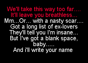 We'll take this way too far....
It' II leave you breathle33...
Mm .O...r with a nasty 3car.
Got a long list of ex-Iover3
They'll tell you I'm' In3ane.. .
But I've got a blank 3pace,
baby .....
And i'II write your name