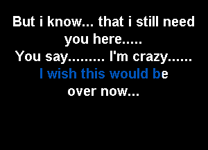 But i know... that i still need
you here .....
You say ......... I'm crazy ......
I wish this would be

over now...