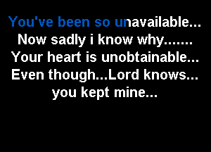 You've been so unavailable...
Now sadly i know why .......
Your heart is unobtainable...
Even though...Lord knows...
you kept mine...