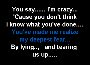 You say ...... I'm crazy...
'Cause you don't think
i know what you've done....
You've made me realize
my deepest fear...
By lying.., and tearing
us up .....