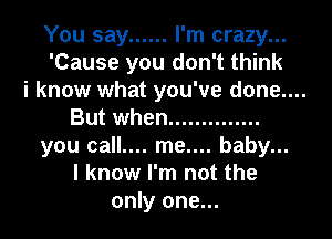 You say ...... I'm crazy...
'Cause you don't think

i know what you've done....

But when ..............
you call.... me.... baby...
I know I'm not the
only one...