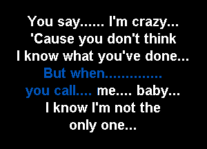 You say ...... I'm crazy...
'Cause you don't think
I know what you've done...
But when ..............
you call.... me.... baby...
I know I'm not the
only one...
