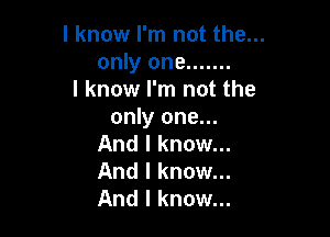 I know I'm not the...
only one .......
I know I'm not the
only one...

And I know...
And I know...
And I know...