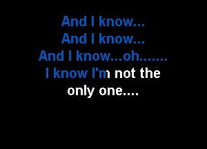 And I know...
And I know...
And I know...ah .......

I know I'm not the

only one....