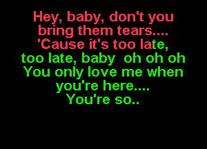 Hey, baby, don't you
bring them tears....
'Cause it's too late,
too late, baby oh oh oh
You only love me when
you're here....
You're 50..