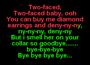 Two-faced,
Two-faced baby, ooh
You can buy me diamond
earrings and deny-ny-ny,
ny-ny-ny, deny-ny
But i smell her on your
collar 50 goodbye .......
bye-bye-bye
Bye bye bye bye...