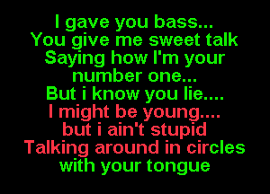 I gave you bass...
You give me sweet talk
Saying how I'm your
number one...

But i know you lie....

I might be young....
but i ain't stupid
Talking around in circles
with your tongue