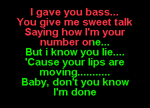 I gave you bass...
You give me sweet talk
Saying how I'm your
number one...

But i know you lie....
'Cause your lips are
moving ...........
Baby, don't you know

I'm done I