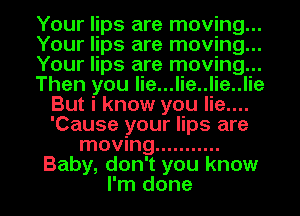 Your lips are moving...

Your lips are moving...

Your lips are moving...

Then you lie...lie..lie..lie
But i know you lie....
'Cause your lips are

moving ...........
Baby, don't you know
I'm done