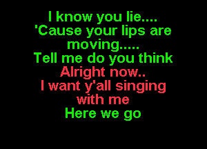 I know you lie....
'Cause your lips are
moving .....

Tell me do you think
Alright now..

I want y'all singing
with me
Here we go