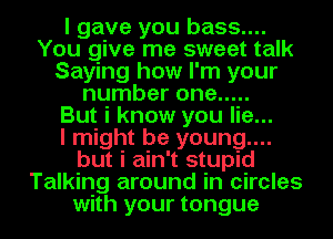 I gave you bass....
You give me sweet talk
Saying how I'm your
number one .....

But i know you lie...

I might be young....
but i ain't stupid
Talking around in circles
with your tongue