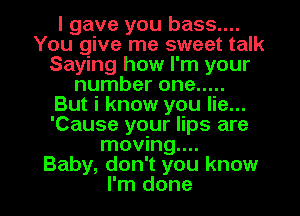 I gave you bass....
You give me sweet talk
Saying how I'm your
number one .....

But i know you lie...
'Cause your lips are
moving...

Baby, don't you know

I'm done I