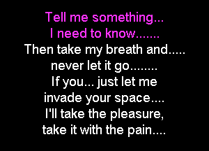 Tell me something...

I need to know .......
Then take my breath and .....
never let it go ........
lfyou... just let me
invade your space...

I'll take the pleasure,
take it with the pain....