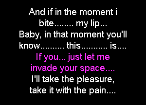 And if in the moment i

bite ........ my lip...
Baby, In that moment you 'II
know .......... this ........... is....

lfyou... just let me
invade your space...
I'll take the pleasure,
take it with the pain....