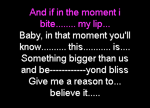 And if in the moment i
bite ........ my lip...
Baby, in that moment you 'll
know .......... this ........... is....
Something bigger than us
and be ------------ yond bliss
Give me a reason to...
believe it .....