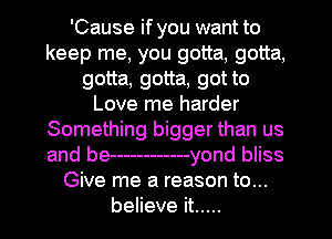 'Cause if you want to
keep me, you gotta, gotta,
gotta, gotta, got to
Love me harder
Something bigger than us
and be ------------ yond bliss
Give me a reason to...
believe it .....