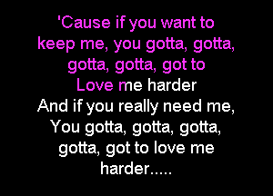 'Cause if you want to
keep me, you gotta, gotta,
gotta, gotta, got to
Love me harder
And if you really need me,
You gotta, gotta, gotta,
gotta, got to love me
harder .....