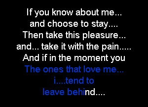 lfyou know about me...

and choose to stay....
Then take this pleasure...

and... take it with the pain .....
And if in the moment you
The ones that love me...
i....tend to
leave behind...