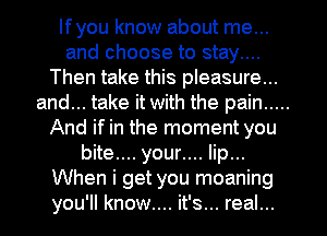 lfyou know about me...

and choose to stay....
Then take this pleasure...

and... take it with the pain .....
And if in the moment you
bite.... your.... lip...

When i get you moaning
you'll know.... it's... real...