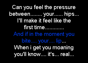 Can you feel the pressure
between ........ your ...... hips...
I'll make it feel like the
first time .............
And if in the moment you
bite... your.... lip...
When i get you moaning
you'll know.... it's... real...