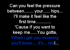 Can you feel the pressure
between ........ your ...... hips...
I'll make it feel like the
first time .............
'Cause if you want to
keep me ...... You gotta,
When i get you moaning
you'll know.... it's... real...