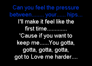 Can you feel the pressure
between ........ your ...... hips...
I'll make it feel like the
first time .............
'Cause if you want to
keep me ...... You gotta,
gotta, gotta, gotta,
got to Love me harder....