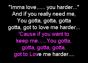 Imma love ...... you harder...
And if you really need me,
You gotta, gotta, gotta
gotta, got to love me harder...
'Cause if you want to
keep me ...... You gotta,
gotta, gotta, gotta,
got to Love me harder....