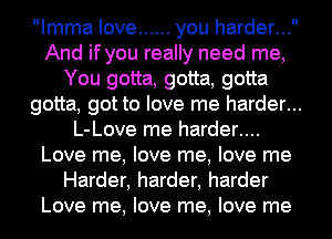 Imma love ...... you harder...
And if you really need me,
You gotta, gotta, gotta
gotta, got to love me harder...
L-Love me harder....
Love me, love me, love me
Harder, harder, harder
Love me, love me, love me